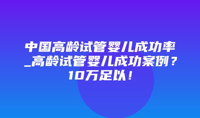 中国高龄试管婴儿成功率_高龄试管婴儿成功案例？10万足以！