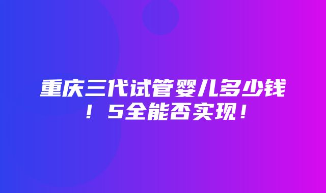 重庆三代试管婴儿多少钱！5全能否实现！