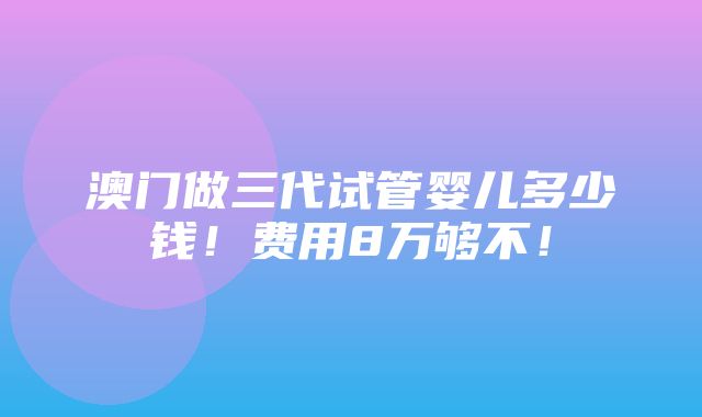 澳门做三代试管婴儿多少钱！费用8万够不！