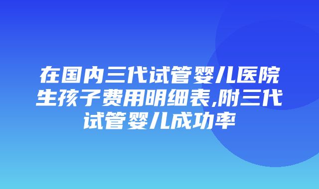 在国内三代试管婴儿医院生孩子费用明细表,附三代试管婴儿成功率