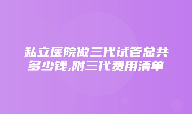 私立医院做三代试管总共多少钱,附三代费用清单