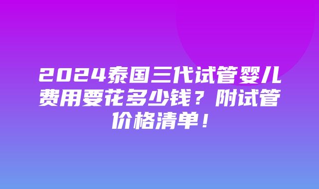 2024泰国三代试管婴儿费用要花多少钱？附试管价格清单！