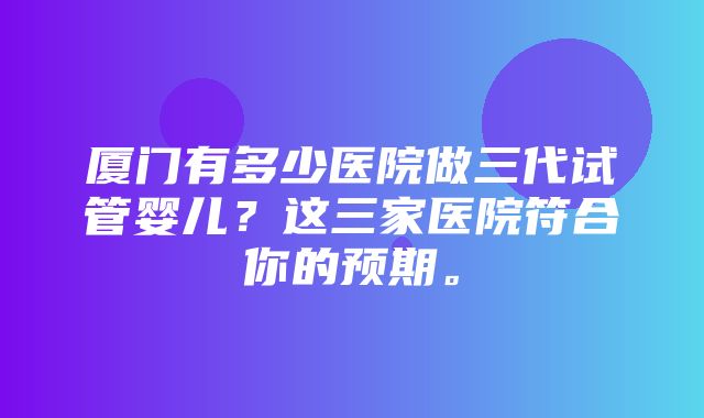 厦门有多少医院做三代试管婴儿？这三家医院符合你的预期。