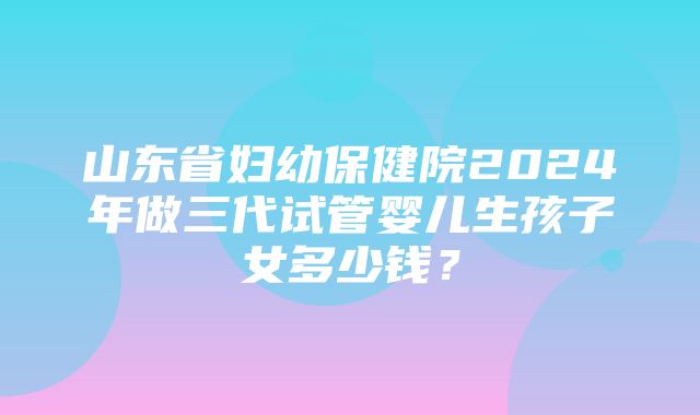 山东省妇幼保健院2024年做三代试管婴儿生孩子女多少钱？