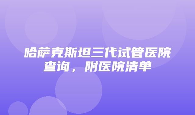 哈萨克斯坦三代试管医院查询，附医院清单