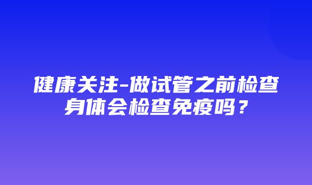 健康关注-做试管之前检查身体会检查免疫吗？