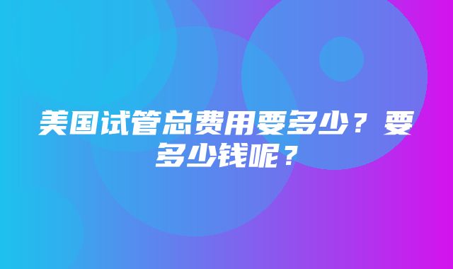 美国试管总费用要多少？要多少钱呢？