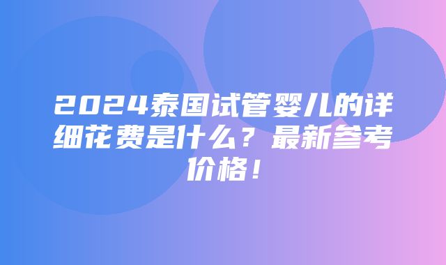 2024泰国试管婴儿的详细花费是什么？最新参考价格！