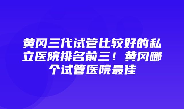 黄冈三代试管比较好的私立医院排名前三！黄冈哪个试管医院最佳