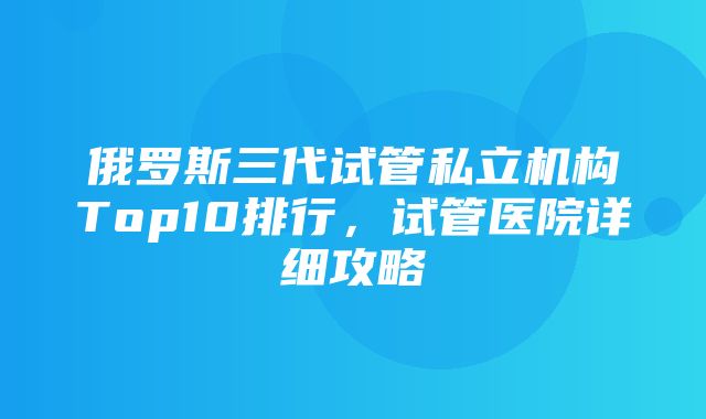 俄罗斯三代试管私立机构Top10排行，试管医院详细攻略