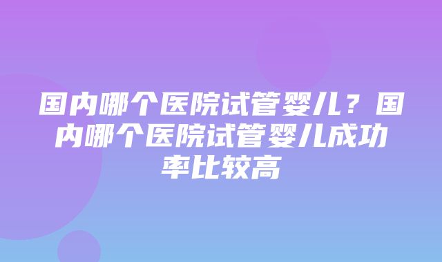 国内哪个医院试管婴儿？国内哪个医院试管婴儿成功率比较高