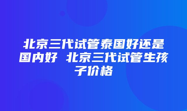 北京三代试管泰国好还是国内好 北京三代试管生孩子价格