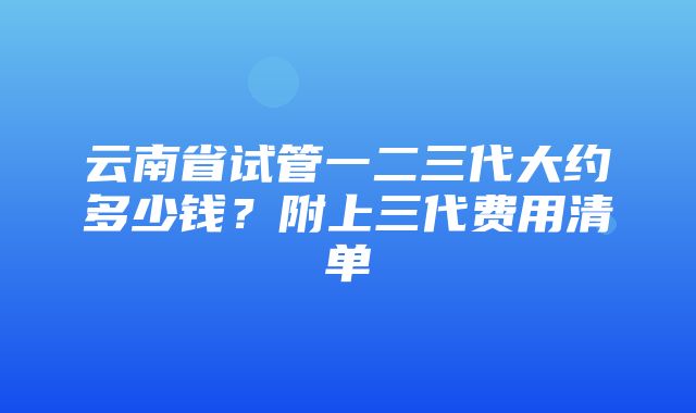 云南省试管一二三代大约多少钱？附上三代费用清单