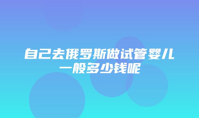 自己去俄罗斯做试管婴儿一般多少钱呢