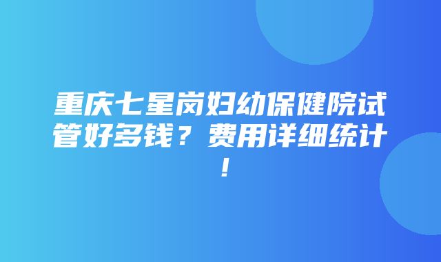 重庆七星岗妇幼保健院试管好多钱？费用详细统计！