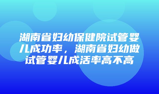 湖南省妇幼保健院试管婴儿成功率，湖南省妇幼做试管婴儿成活率高不高