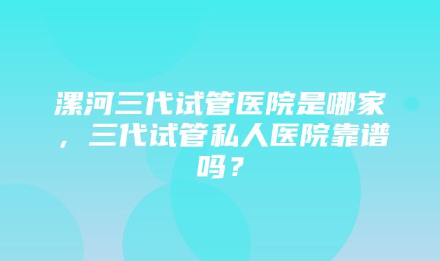 漯河三代试管医院是哪家，三代试管私人医院靠谱吗？