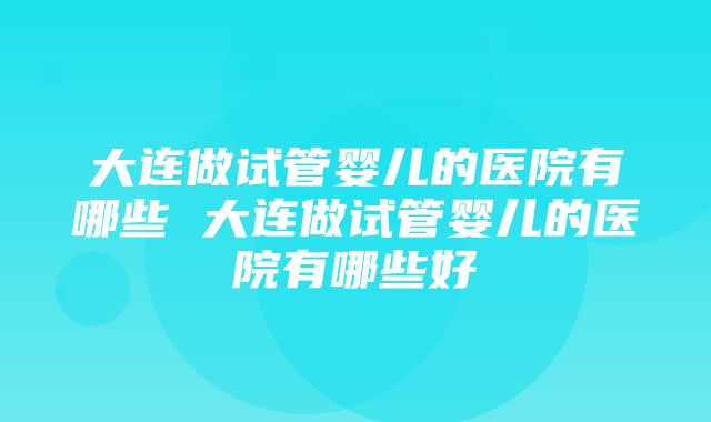 大连做试管婴儿的医院有哪些 大连做试管婴儿的医院有哪些好