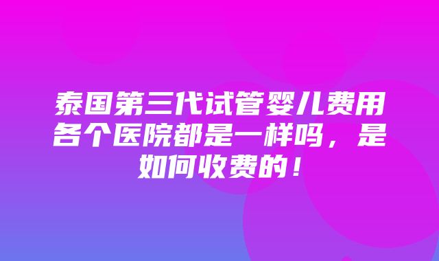 泰国第三代试管婴儿费用各个医院都是一样吗，是如何收费的！