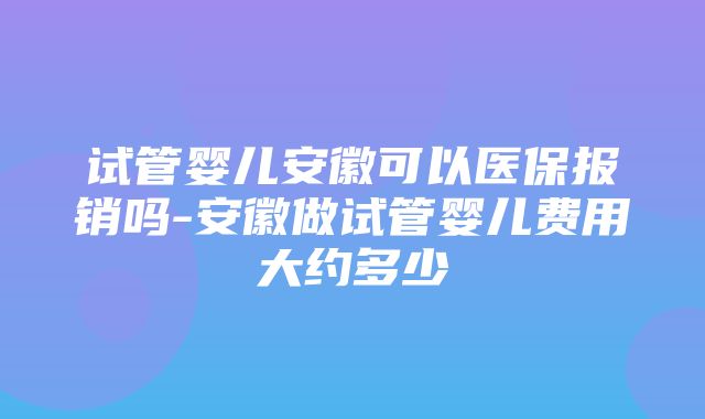 试管婴儿安徽可以医保报销吗-安徽做试管婴儿费用大约多少