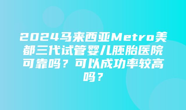 2024马来西亚Metro美都三代试管婴儿胚胎医院可靠吗？可以成功率较高吗？