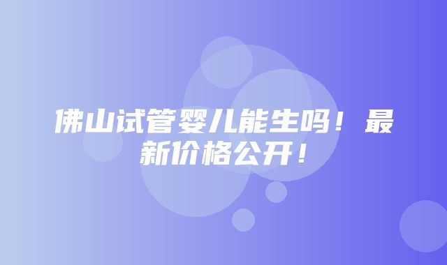 佛山试管婴儿能生吗！最新价格公开！