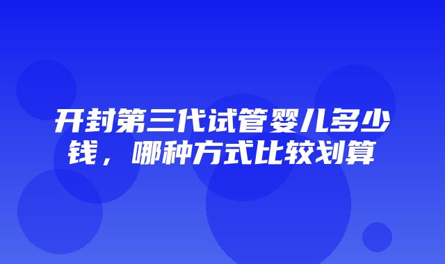 开封第三代试管婴儿多少钱，哪种方式比较划算