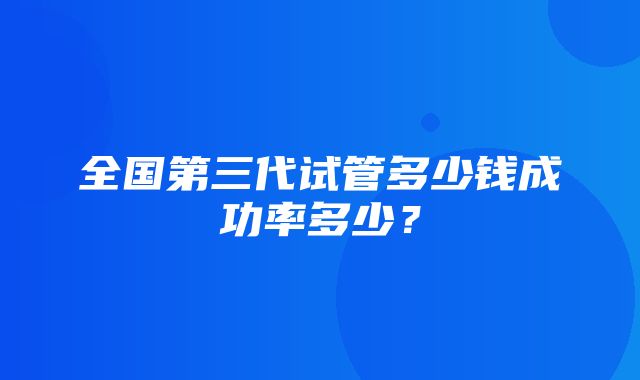 全国第三代试管多少钱成功率多少？