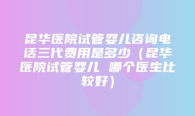 昆华医院试管婴儿咨询电话三代费用是多少（昆华医院试管婴儿 哪个医生比较好）