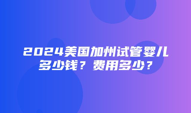 2024美国加州试管婴儿多少钱？费用多少？