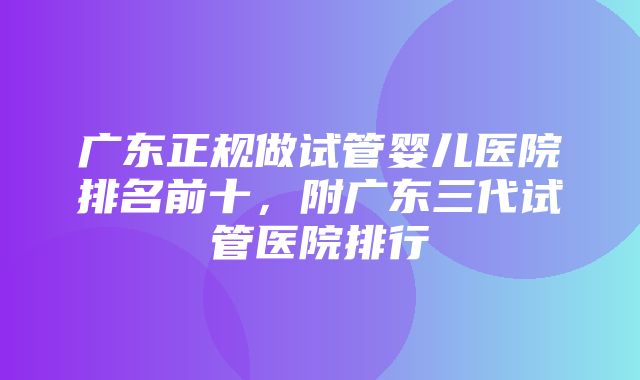 广东正规做试管婴儿医院排名前十，附广东三代试管医院排行