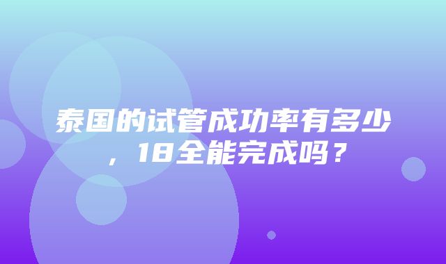 泰国的试管成功率有多少，18全能完成吗？