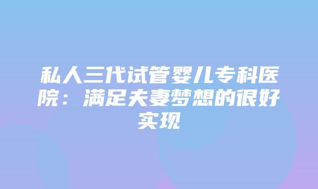 私人三代试管婴儿专科医院：满足夫妻梦想的很好实现