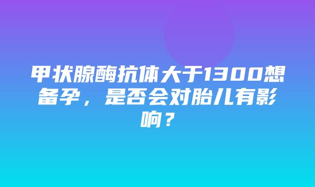 甲状腺酶抗体大于1300想备孕，是否会对胎儿有影响？