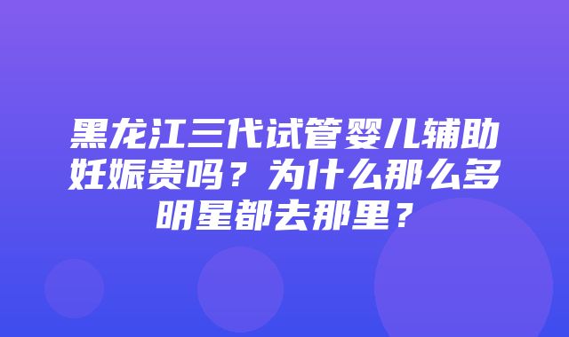 黑龙江三代试管婴儿辅助妊娠贵吗？为什么那么多明星都去那里？