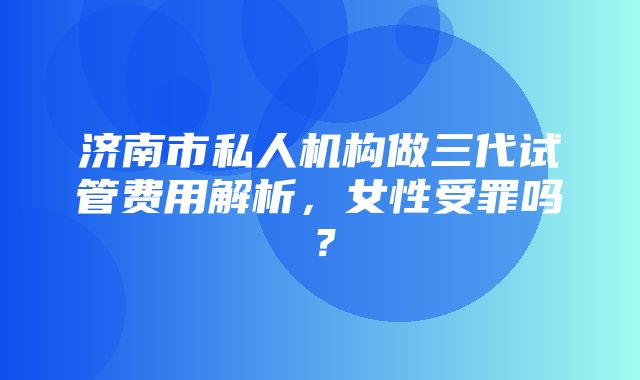 济南市私人机构做三代试管费用解析，女性受罪吗？