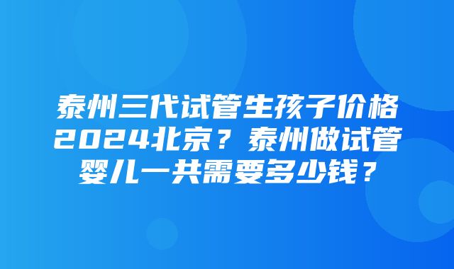 泰州三代试管生孩子价格2024北京？泰州做试管婴儿一共需要多少钱？