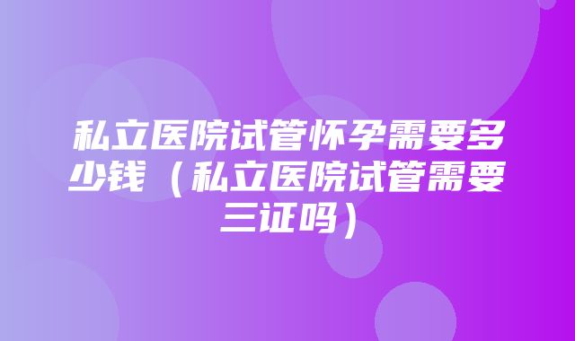 私立医院试管怀孕需要多少钱（私立医院试管需要三证吗）