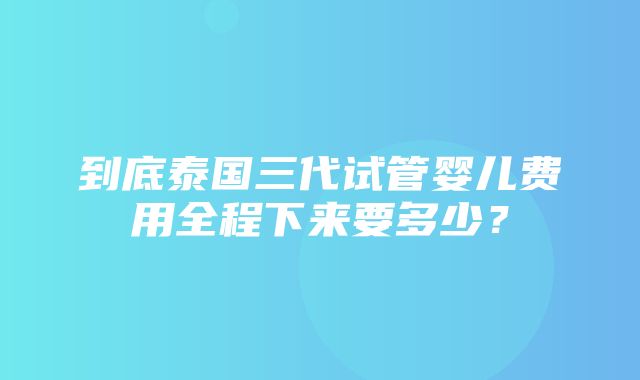 到底泰国三代试管婴儿费用全程下来要多少？