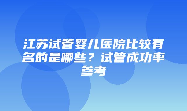 江苏试管婴儿医院比较有名的是哪些？试管成功率参考