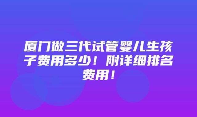 厦门做三代试管婴儿生孩子费用多少！附详细排名费用！