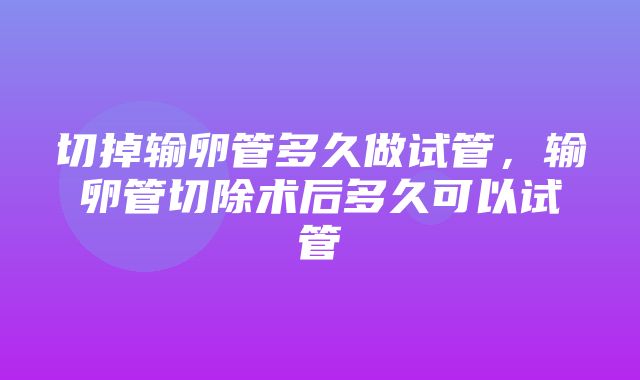 切掉输卵管多久做试管，输卵管切除术后多久可以试管