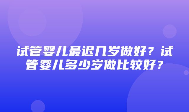 试管婴儿最迟几岁做好？试管婴儿多少岁做比较好？