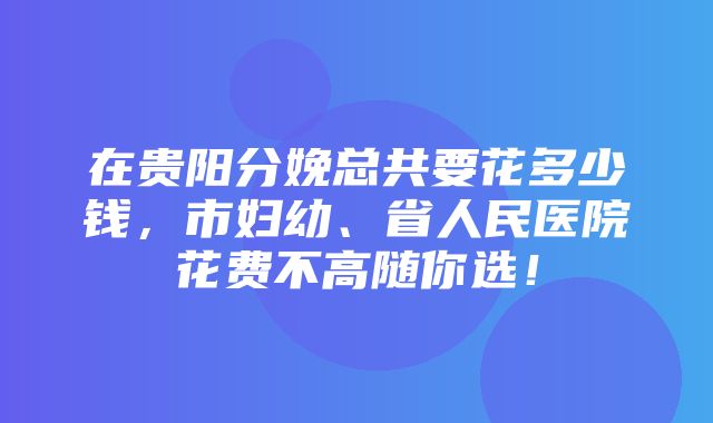 在贵阳分娩总共要花多少钱，市妇幼、省人民医院花费不高随你选！