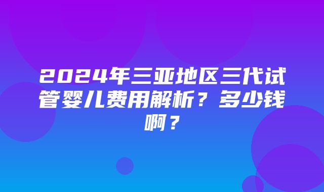 2024年三亚地区三代试管婴儿费用解析？多少钱啊？