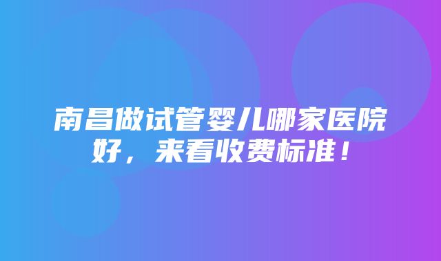 南昌做试管婴儿哪家医院好，来看收费标准！