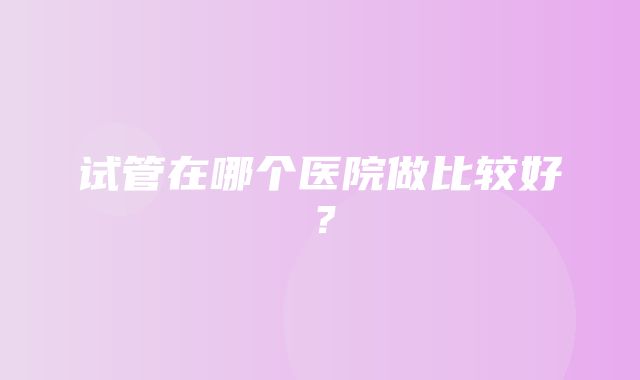 试管在哪个医院做比较好？