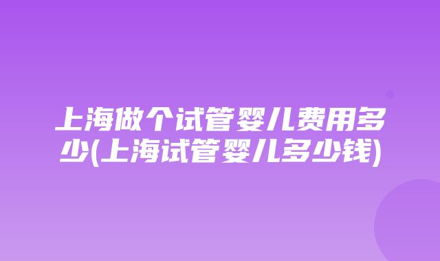 上海做个试管婴儿费用多少(上海试管婴儿多少钱)