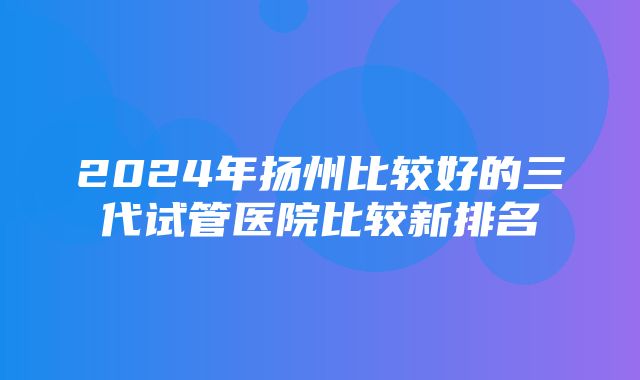 2024年扬州比较好的三代试管医院比较新排名