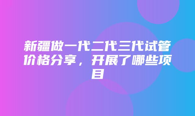 新疆做一代二代三代试管价格分享，开展了哪些项目